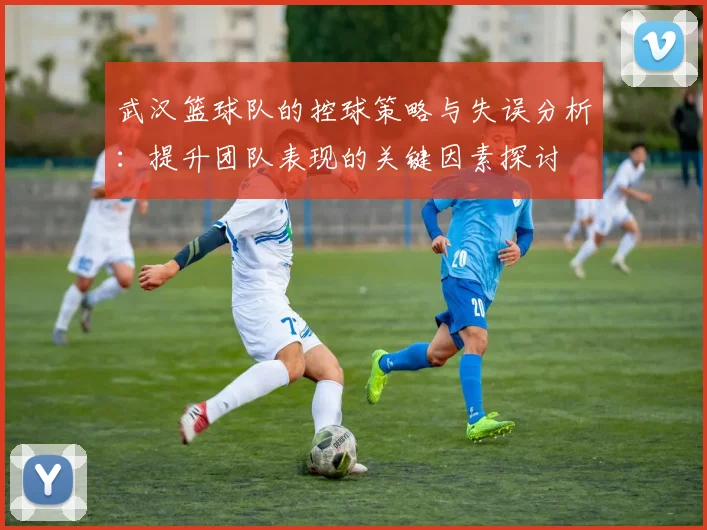 武汉篮球队的控球策略与失误分析：提升团队表现的关键因素探讨