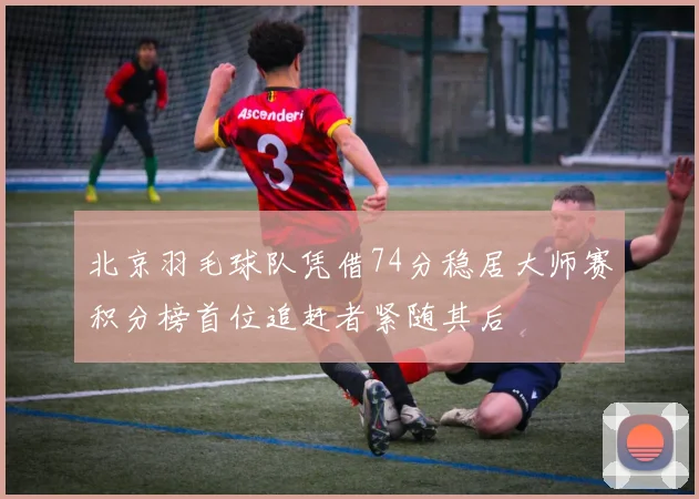 北京羽毛球队凭借74分稳居大师赛积分榜首位追赶者紧随其后