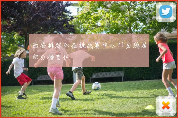 西安排球队在挑战赛中以71分稳居积分榜首位