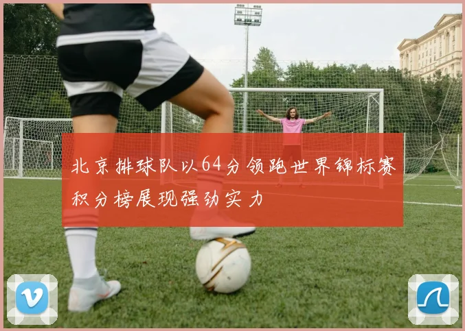 北京排球队以64分领跑世界锦标赛积分榜展现强劲实力