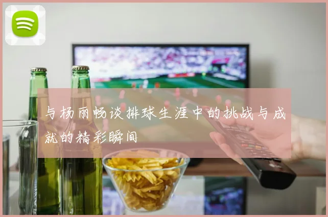 与杨丽畅谈排球生涯中的挑战与成就的精彩瞬间