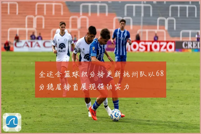 全运会篮球积分榜更新杭州队以68分稳居榜首展现强劲实力