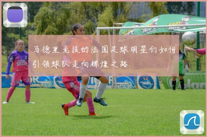 马德里竞技的法国足球明星们如何引领球队走向辉煌之路