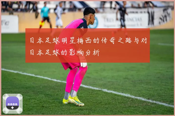 日本足球明星梅西的传奇之路与对日本足球的影响分析