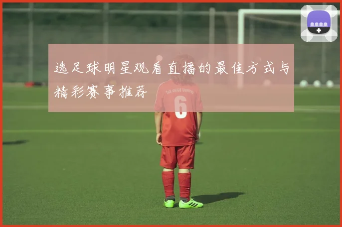 选足球明星观看直播的最佳方式与精彩赛事推荐