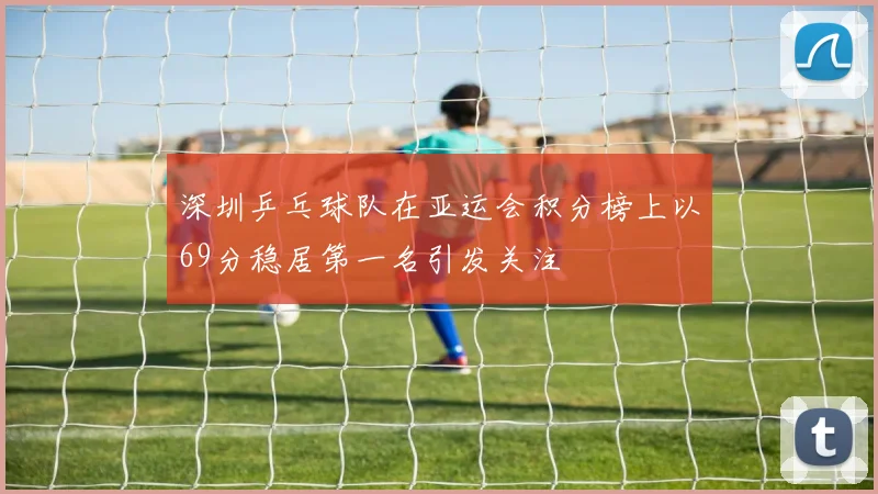 深圳乒乓球队在亚运会积分榜上以69分稳居第一名引发关注