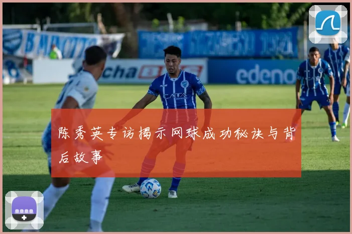 陈秀英专访揭示网球成功秘诀与背后故事