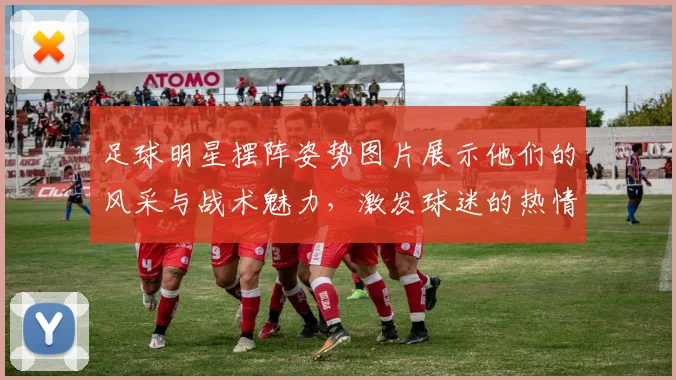 足球明星摆阵姿势图片展示他们的风采与战术魅力，激发球迷的热情与期待