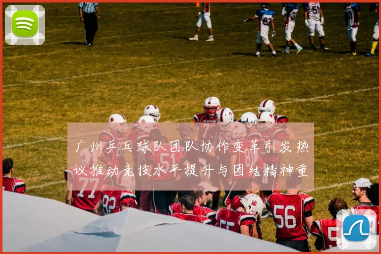 广州乒乓球队团队协作变革引发热议推动竞技水平提升与团结精神重塑