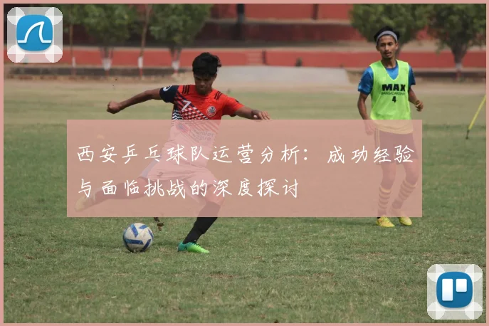 西安乒乓球队运营分析：成功经验与面临挑战的深度探讨