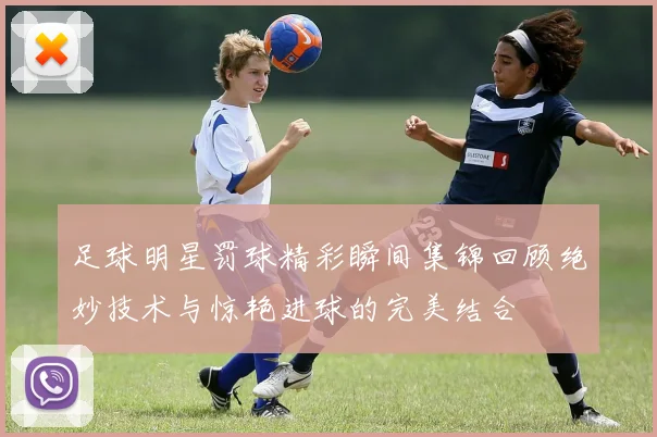 足球明星罚球精彩瞬间集锦回顾绝妙技术与惊艳进球的完美结合