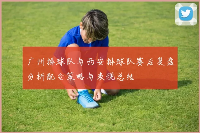 广州排球队与西安排球队赛后复盘分析配合策略与表现总结