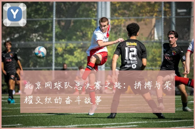 北京网球队总决赛之路：拼搏与荣耀交织的奋斗故事