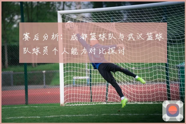 赛后分析：成都篮球队与武汉篮球队球员个人能力对比探讨