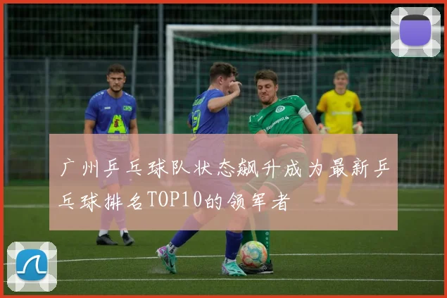 广州乒乓球队状态飙升成为最新乒乓球排名TOP10的领军者