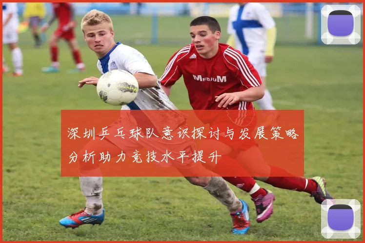 深圳乒乓球队意识探讨与发展策略分析助力竞技水平提升