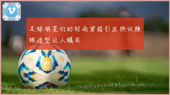 足球明星们的时尚穿搭引发热议辣眼造型让人瞩目