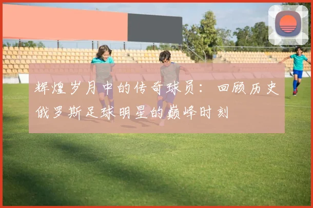 辉煌岁月中的传奇球员：回顾历史俄罗斯足球明星的巅峰时刻