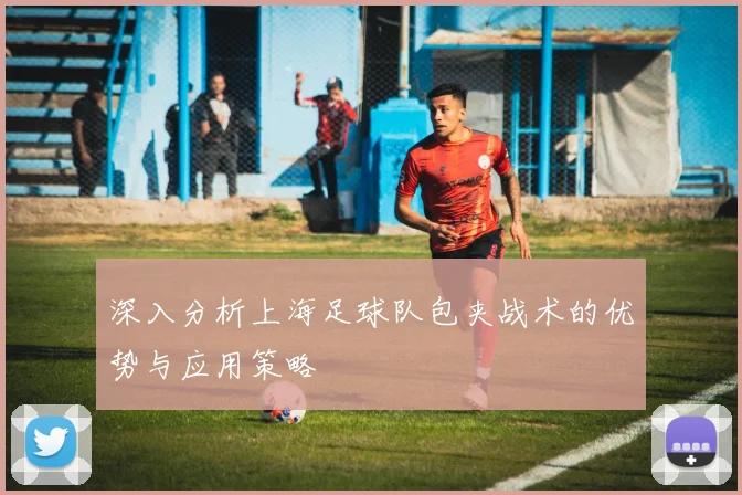 深入分析上海足球队包夹战术的优势与应用策略