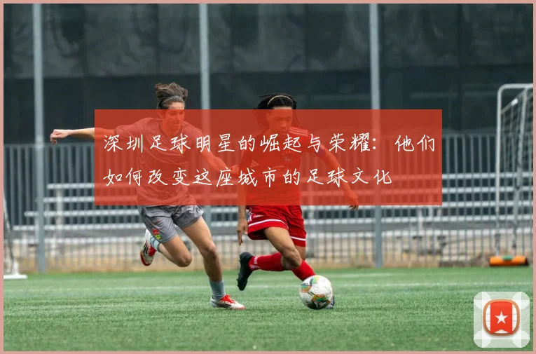 深圳足球明星的崛起与荣耀：他们如何改变这座城市的足球文化