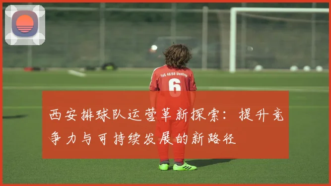 西安排球队运营革新探索：提升竞争力与可持续发展的新路径