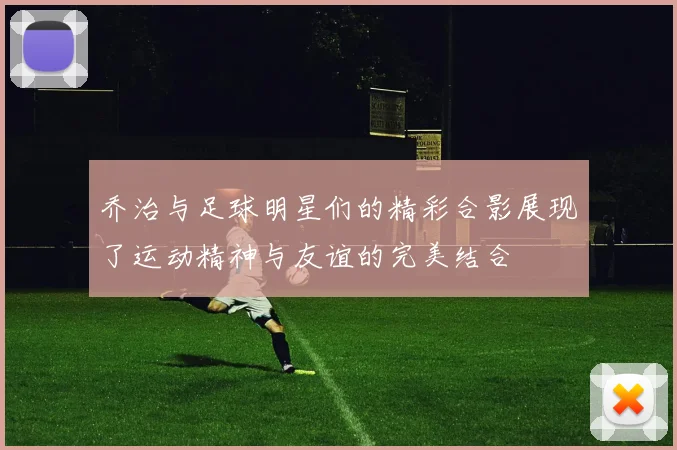 乔治与足球明星们的精彩合影展现了运动精神与友谊的完美结合