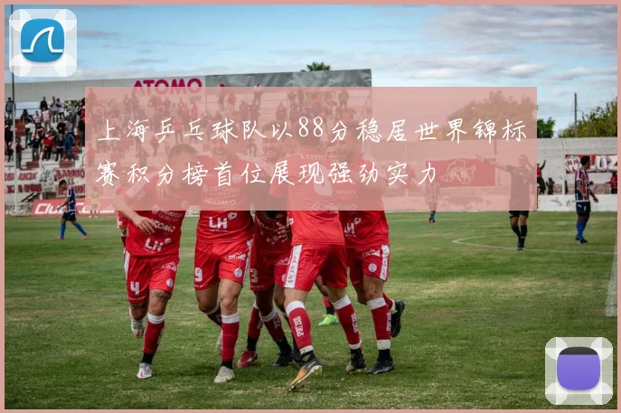上海乒乓球队以88分稳居世界锦标赛积分榜首位展现强劲实力