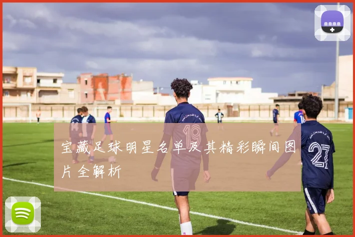 宝藏足球明星名单及其精彩瞬间图片全解析