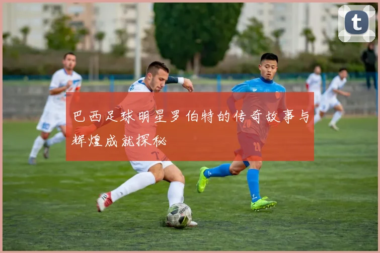 巴西足球明星罗伯特的传奇故事与辉煌成就探秘