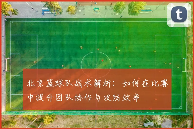 北京篮球队战术解析：如何在比赛中提升团队协作与攻防效率