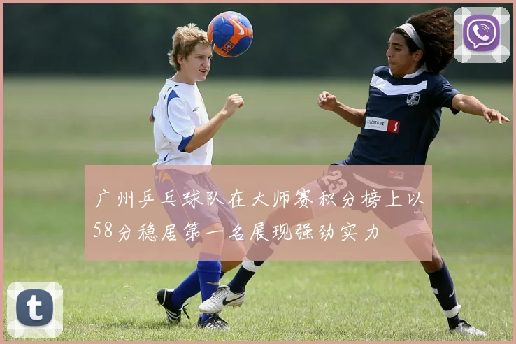 广州乒乓球队在大师赛积分榜上以58分稳居第一名展现强劲实力