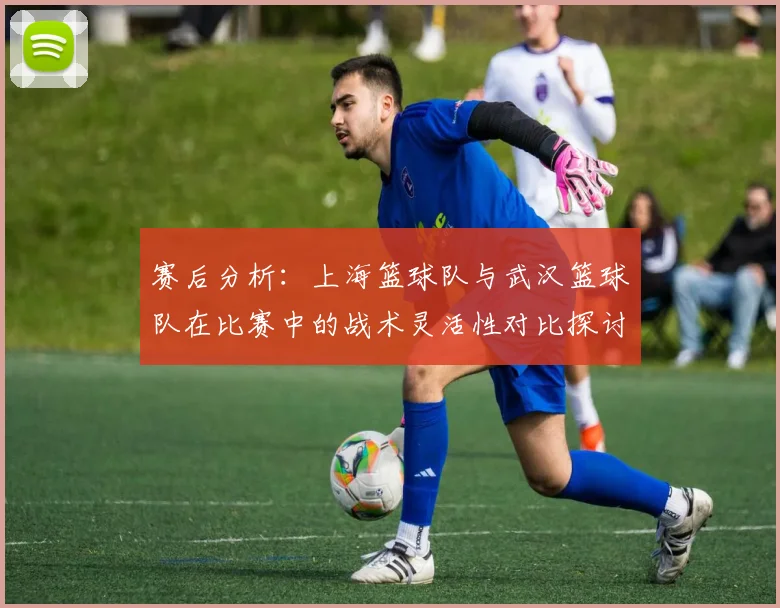 赛后分析：上海篮球队与武汉篮球队在比赛中的战术灵活性对比探讨