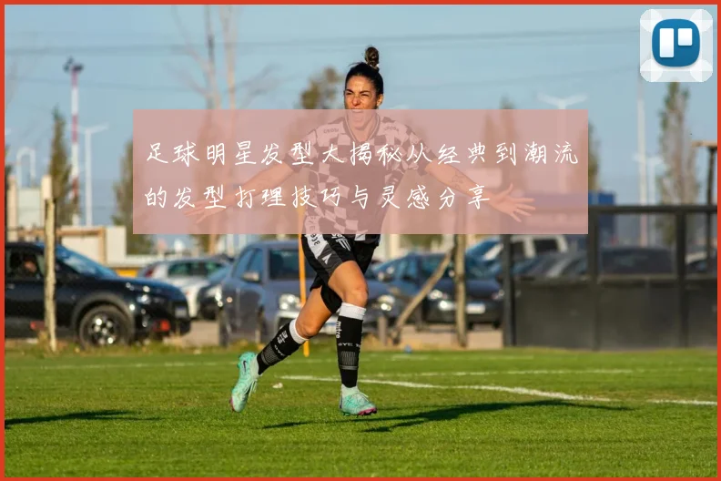 足球明星发型大揭秘从经典到潮流的发型打理技巧与灵感分享